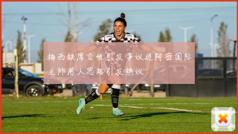 梅西缺席合练引发争议迈阿密国际主帅用人思路引发热议